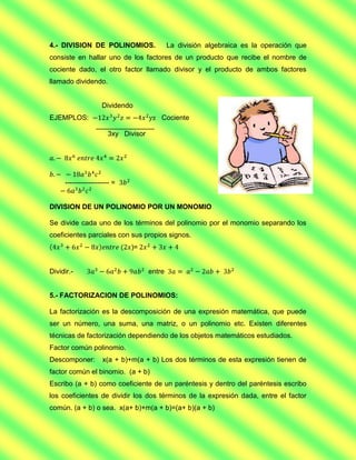 4.- DIVISION DE POLINOMIOS.               La división algebraica es la operación que
consiste en hallar uno de los factores de un producto que recibe el nombre de
cociente dado, el otro factor llamado divisor y el producto de ambos factores
llamado dividendo.


                    Dividendo
EJEMPLOS:                             Cociente
                 _______________
                    3xy Divisor




     ------------------- =


DIVISION DE UN POLINOMIO POR UN MONOMIO

Se divide cada uno de los términos del polinomio por el monomio separando los
coeficientes parciales con sus propios signos.
                             )=


Dividir.-                         entre


5.- FACTORIZACION DE POLINOMIOS:

La factorización es la descomposición de una expresión matemática, que puede
ser un número, una suma, una matriz, o un polinomio etc. Existen diferentes
técnicas de factorización dependiendo de los objetos matemáticos estudiados.
Factor común polinomio.
Descomponer:        x(a + b)+m(a + b) Los dos términos de esta expresión tienen de
factor común el binomio. (a + b)
Escribo (a + b) como coeficiente de un paréntesis y dentro del paréntesis escribo
los coeficientes de dividir los dos términos de la expresión dada, entre el factor
común. (a + b) o sea. x(a+ b)+m(a + b)=(a+ b)(a + b)
 