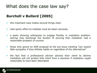 What does the case law say?

Burchell v Bullard [2005]
•   this important case makes several things clear:

•   inter-party offers to mediate must be taken seriously

•   a party showing willingness to engage flexibly in mediation problem-
    solving may discharge the burden of proving that mediation had a
    reasonable prospect of success

•   those who ignore an ADR proposal at the pre-issue meeting “can expect
    little sympathy if they blithely battle on regardless of the alternatives”

•   the fact that a professional adviser advises their client to decline
    mediation will not protect that client from a sanction if mediation ought
    reasonably to have been attempted
 