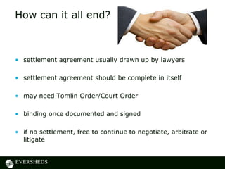 How can it all end?



• settlement agreement usually drawn up by lawyers

• settlement agreement should be complete in itself

• may need Tomlin Order/Court Order

• binding once documented and signed

• if no settlement, free to continue to negotiate, arbitrate or
  litigate
 