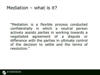 Mediation – what is it?


 “Mediation is a flexible process conducted
 confidentially in which a neutral person
 actively assists parties in working towards a
 negotiated agreement of a dispute or
 difference with the parties in ultimate control
 of the decision to settle and the terms of
 resolution.”
 