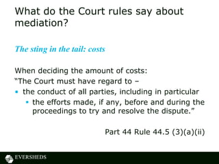 What do the Court rules say about
mediation?

The sting in the tail: costs

When deciding the amount of costs:
“The Court must have regard to –
• the conduct of all parties, including in particular
    the efforts made, if any, before and during the
     proceedings to try and resolve the dispute.”

                           Part 44 Rule 44.5 (3)(a)(ii)
 