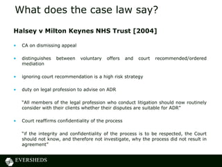 What does the case law say?
Halsey v Milton Keynes NHS Trust [2004]

•   CA on dismissing appeal

•   distinguishes   between   voluntary   offers     and   court   recommended/ordered
    mediation

•   ignoring court recommendation is a high risk strategy

•   duty on legal profession to advise on ADR

    “All members of the legal profession who conduct litigation should now routinely
    consider with their clients whether their disputes are suitable for ADR”

•   Court reaffirms confidentiality of the process

    “if the integrity and confidentiality of the process is to be respected, the Court
    should not know, and therefore not investigate, why the process did not result in
    agreement”
 