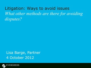Litigation: Ways to avoid issues
What other methods are there for avoiding
disputes?




Lisa Barge, Partner
4 October 2012
 