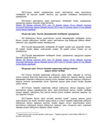 58.3.Улсын төсөвт хуваарилсан ашигт малтмалын нөөц ашигласны
төлбөрийн 30 хүртэлх хувийг геологи, уул уурхайн салбарын санхүүжилтэд
хуваарилна.

      58.4.Ашигт малтмалын нөөц ашигласны төлбөрийг төлөх, хуваарилах,
зарцуулах журмыг Засгийн газар батална.
/Дээрх 58 дугаар зүйлийг 2011 оны 12 дугаар сарын 23-ны өдрийн хуулиар
хүчингүй болохоор заасан бөгөөд үүнийг 2013 оны 01 дүгээр сарын 01-ны өдрөөс
эхлэн дагаж мөрдөнө/

       59 дүгээр зүйл. Тусгай зөвшөөрлийн төлбөрийг хуваарилах

     59.1.Хайгуулын болон ашиглалтын тусгай зөвшөөрлийн төлбөрийг улсын
болон тухайн хайгуулын талбай, ашигт малтмалын орд байршиж байгаа аймаг,
нийслэл, сум, дүүргийн төсөвт төвлөрүүлнэ.

      59.2.Тусгай зөвшөөрлийн төлбөрийн 25 хувийг тухайн сум, дүүргийн төсөвт,
25 хувийг тухайн аймаг, нийслэлийн төсөвт, 50 хувийг улсын төсөвт тус тус
хуваарилна.

      59.3.Тусгай зөвшөөрлийн төлбөрийг төлөх, хуваарилах, зарцуулах журмыг
Засгийн газар батална.
/Дээрх 59 дүгээр зүйлийг 2011 оны 12 дугаар сарын 23-ны өдрийн хуулиар
хүчингүй болохоор заасан бөгөөд үүнийг 2013 оны 01 дүгээр сарын 01-ны өдрөөс
эхлэн дагаж мөрдөнө/

       60 дугаар зүйл. Улсын төсвийн хөрөнгөөр хайгуул хийсэн
                              ордын нөхөн төлбөр

      60.1.Улсын төсвийн хөрөнгөөр хайгуулын ажил хийж, нөөцийг нь тогтоон
улсын нэгдсэн бүртгэлд бүртгэсэн орд газраас олборлолт явуулж байгаа тусгай
зөвшөөрөл эзэмшигч хайгуулын ажилд улсын төсвөөс гаргасан зардлыг олборлолт
явуулж эхэлсэн хугацаанаас эхлэн гэрээний үндсэн дээр улсын төсөвт буцааж
нөхөн төлнө.

      60.2.Улсын төсвийн хөрөнгөөр хийсэн хайгуулын ажлын зардалд ашигт
малтмалын ордын нарийвчилсан эрэл, эрэл-үнэлгээний ажлын тухайн талбайд
ногдох зардал, хайгуулын бүх шатны ажилд улсын төсвөөс гаргасан зардлыг тус
тус оруулан тооцно.

      60.3.Төрийн болон орон нутгийн өмчийн тухай13 хуульд заасны дагуу
хувьчлагдсан аж ахуйн нэгжийн хувьд өмнө нь улсын төсвийн хөрөнгөөр хийгдсэн
хайгуулын ажлын зардлын дүнгээс тухайн ордын нэгэнт ашиглагдсан ашигт
малтмалын хэмжээнд ногдох хайгуулын зардлыг хувь тэнцүүлэн хасч, үлдэгдэл
нөөцөд ногдох хайгуулын зардлыг нөхөн төлнө.


13
  Төрийн болон орон нутгийн өмчийн тухай хууль - “Төрийн мэдээлэл” эмхтгэлийн 1996 оны 11
дүгээрт нийтлэгдсэн

                                             50
 