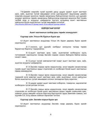7.6.Цөмийн энергийн тухай хуулийн дагуу цацраг идэвхт ашигт малтмал
эрэх, хайх, ашиглах тусгай зөвшөөрөл олгох шалгаруулалт явуулахаар цөмийн
энергийн асуудал эрхэлсэн төрийн захиргааны байгууллагаас геологи, уул уурхайн
асуудал эрхэлсэн төрийн захиргааны байгууллагад мэдэгдэл ирүүлсэн бол тухайн
талбай дээр уг асуудлыг шийдвэрлэх хүртэлх хугацаанд ашигт малтмалын
хайгуулын болон ашиглалтын тусгай зөвшөөрөл олгохгүй.
/Энэ хэсгийг 2009 оны 07 дугаар сарын 16-ны өдрийн хуулиар нэмсэн/

                                  ХОЁРДУГААР БҮЛЭГ

                   Ашигт малтмалын салбар дахь төрийн зохицуулалт

       8 дугаар зүйл. Улсын Их Хурлын бүрэн эрх

      8.1.Ашигт малтмалын асуудлаар Улсын Их Хурал дараахь бүрэн эрхийг
хэрэгжүүлнэ:

           8.1.1.геологи, уул уурхайн салбарыг хөгжүүлэх талаар төрөөс
баримтлах бодлогыг тодорхойлох;

            8.1.2.ашигт малтмал эрэх, хайх, ашиглахтай холбогдсон хууль
тогтоомжийг хэрэгжүүлэх талаар Засгийн газраас зохион байгуулж байгаа ажилд
хяналт тавих;

           8.1.3.улсын тусгай хамгаалалттай газарт ашигт малтмал эрэх, хайх,
ашиглах асуудлыг шийдвэрлэх;

           8.1.4.Засгийн газраас өргөн мэдүүлснээр, эсхүл өөрийн санаачлагаар
тухайн ашигт малтмалын ордыг стратегийн ач холбогдол бүхий ашигт малтмалын
ордод хамааруулах;

           8.1.5.Засгийн газрын өргөн мэдүүлснээр, эсхүл өөрийн санаачлагаар
тодорхой нутаг дэвсгэрт ашигт малтмал эрэх, хайх, ашиглахыг, эсхүл хайгуулын
болон ашиглалтын тусгай зөвшөөрөл олгохыг хязгаарлах буюу хориглох;

            8.1.6.цацраг идэвхт ашигт малтмал олборлох, тээвэрлэх, хадгалахтай
холбогдсон тусгай дэглэм тогтоох;

             8.1.7.Засгийн газрын өргөн мэдүүлснээр, эсхүл өөрийн санаачлагаар
стратегийн ач холбогдол бүхий ашигт малтмалын ордын төрийн эзэмшлийн хувь,
хэмжээг улсын нөөцийн нэгдсэн бүртгэлд бүртгүүлсэн эрдэс баялгийн хэмжээ, энэ
хуулийн 5.5, 5.6-д заасан хэмжээг харгалзан тогтоох.

       9 дүгээр зүйл. Засгийн газрын бүрэн эрх

      9.1.Ашигт малтмалын асуудлаар Засгийн газар дараахь бүрэн эрхийг
хэрэгжүүлнэ:



                                              6
 