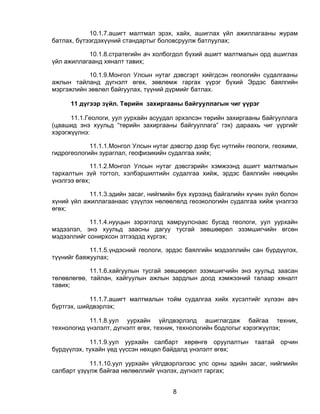 10.1.7.ашигт малтмал эрэх, хайх, ашиглах үйл ажиллагааны журам
батлах, бүтээгдэхүүний стандартыг боловсруулж батлуулах;

           10.1.8.стратегийн ач холбогдол бүхий ашигт малтмалын орд ашиглах
үйл ажиллагаанд хяналт тавих;

           10.1.9.Монгол Улсын нутаг дэвсгэрт хийгдсэн геологийн судалгааны
ажлын тайланд дүгнэлт өгөх, зөвлөмж гаргах үүрэг бүхий Эрдэс баялгийн
мэргэжлийн зөвлөл байгуулах, түүний дүрмийг батлах.

      11 дүгээр зүйл. Төрийн захиргааны байгууллагын чиг үүрэг

      11.1.Геологи, уул уурхайн асуудал эрхэлсэн төрийн захиргааны байгууллага
(цаашид энэ хуульд “төрийн захиргааны байгууллага” гэх) дараахь чиг үүргийг
хэрэгжүүлнэ:

            11.1.1.Монгол Улсын нутаг дэвсгэр дээр бүс нутгийн геологи, геохими,
гидрогеологийн зураглал, геофизикийн судалгаа хийх;

             11.1.2.Монгол Улсын нутаг дэвсгэрийн хэмжээнд ашигт малтмалын
тархалтын зүй тогтол, хэлбэршилтийн судалгаа хийж, эрдэс баялгийн нөөцийн
үнэлгээ өгөх;

            11.1.3.эдийн засаг, нийгмийн бүх хүрээнд байгалийн хүчин зүйл болон
хүний үйл ажиллагаанаас үзүүлэх нөлөөлөлд геоэкологийн судалгаа хийж үнэлгээ
өгөх;

            11.1.4.нууцын зэрэглэлд хамруулснаас бусад геологи, уул уурхайн
мэдээлэл, энэ хуульд заасны дагуу тусгай зөвшөөрөл эзэмшигчийн өгсөн
мэдээллийг сонирхсон этгээдэд хүргэх;

            11.1.5.үндэсний геологи, эрдэс баялгийн мэдээллийн сан бүрдүүлэх,
түүнийг баяжуулах;

            11.1.6.хайгуулын тусгай зөвшөөрөл эзэмшигчийн энэ хуульд заасан
төлөвлөгөө, тайлан, хайгуулын ажлын зардлын доод хэмжээний талаар хяналт
тавих;

            11.1.7.ашигт малтмалын тойм судалгаа хийх хүсэлтийг хүлээн авч
бүртгэх, шийдвэрлэх;

            11.1.8.уул уурхайн үйлдвэрлэлд ашиглагдаж байгаа техник,
технологид үнэлэлт, дүгнэлт өгөх, техник, технологийн бодлогыг хэрэгжүүлэх;

            11.1.9.уул уурхайн салбарт хөрөнгө оруулалтын таатай орчин
бүрдүүлэх, тухайн үед үүссэн нөхцөл байдалд үнэлэлт өгөх;

            11.1.10.уул уурхайн үйлдвэрлэлээс улс орны эдийн засаг, нийгмийн
салбарт үзүүлж байгаа нөлөөллийг үнэлэх, дүгнэлт гаргах;


                                       8
 