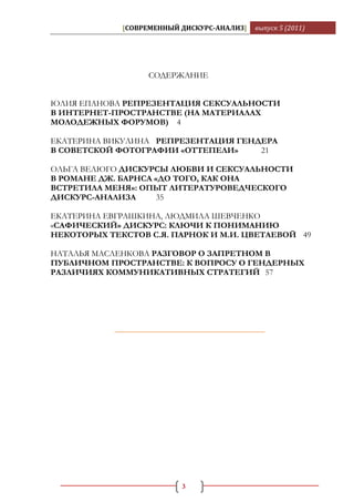 [СОВРЕМЕННЫЙ ДИСКУРС-АНАЛИЗ]    выпуск 5 (2011)




                    СОДЕРЖАНИЕ


ЮЛИЯ ЕПАНОВА РЕПРЕЗЕНТАЦИЯ СЕКСУАЛЬНОСТИ
В ИНТЕРНЕТ-ПРОСТРАНСТВЕ (НА МАТЕРИАЛАХ
МОЛОДЕЖНЫХ ФОРУМОВ) 4

ЕКАТЕРИНА ВИКУЛИНА РЕПРЕЗЕНТАЦИЯ ГЕНДЕРА
В СОВЕТСКОЙ ФОТОГРАФИИ «ОТТЕПЕЛИ»    21

ОЛЬГА ВЕЛЮГО ДИСКУРСЫ ЛЮБВИ И СЕКСУАЛЬНОСТИ
В РОМАНЕ ДЖ. БАРНСА «ДО ТОГО, КАК ОНА
ВСТРЕТИЛА МЕНЯ»: ОПЫТ ЛИТЕРАТУРОВЕДЧЕСКОГО
ДИСКУРС-АНАЛИЗА     35

ЕКАТЕРИНА ЕВГРАШКИНА, ЛЮДМИЛА ШЕВЧЕНКО
«САФИЧЕСКИЙ» ДИСКУРС: КЛЮЧИ К ПОНИМАНИЮ
НЕКОТОРЫХ ТЕКСТОВ С.Я. ПАРНОК И М.И. ЦВЕТАЕВОЙ 49

НАТАЛЬЯ МАСЛЕНКОВА РАЗГОВОР О ЗАПРЕТНОМ В
ПУБЛИЧНОМ ПРОСТРАНСТВЕ: К ВОПРОСУ О ГЕНДЕРНЫХ
РАЗЛИЧИЯХ КОММУНИКАТИВНЫХ СТРАТЕГИЙ 57




            ____________________________________




                            3
 