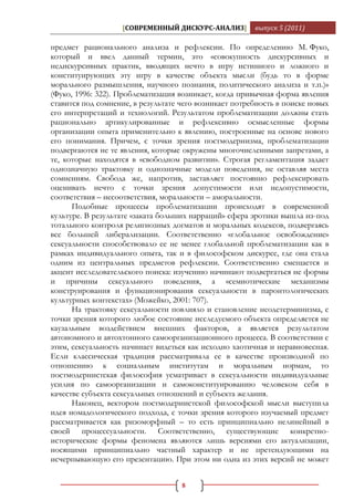 [СОВРЕМЕННЫЙ ДИСКУРС-АНАЛИЗ]         выпуск 5 (2011)

предмет рационального анализа и рефлексии. По определению М. Фуко,
который и ввел данный термин, это «совокупность дискурсивных и
недискурсивных практик, вводящих нечто в игру истинного и ложного и
конституирующих эту игру в качестве объекта мысли (будь то в форме
морального размышления, научного познания, политического анализа и т.п.)»
(Фуко, 1996: 322). Проблематизация возникает, когда привычная форма явления
ставится под сомнение, в результате чего возникает потребность в поиске новых
его интерпретаций и технологий. Результатом проблематизации должны стать
рационально артикулированные и рефлексивно осмысленные формы
организации опыта применительно к явлению, построенные на основе нового
его понимания. Причем, с точки зрения постмодернизма, проблематизации
подвергаются не те явления, которые окружены многочисленными запретами, а
те, которые находятся в «свободном развитии». Строгая регламентация задает
однозначную трактовку и однозначные модели поведения, не оставляя места
сомнениям. Свобода же, напротив, заставляет постоянно рефлексировать
оценивать нечто с точки зрения допустимости или недопустимости,
соответствия – несоответствия, моральности – аморальности.
      Подобные процессы проблематизации происходят в современной
культуре. В результате «заката больших нарраций» сфера эротики вышла из-под
тотального контроля религиозных догматов и моральных кодексов, подвергаясь
все большей либерализации. Соответственно «глобальное освобождение»
сексуальности способствовало ее не менее глобальной проблематизации как в
рамках индивидуального опыта, так и в философском дискурсе, где она стала
одним из центральных предметов рефлексии. Соответственно смещается и
акцент исследовательского поиска: изучению начинают подвергаться не формы
и причины сексуального поведения, а «семиотические механизмы
конструирования и функционирования сексуальности в паронтологических
культурных контекстах» (Можейко, 2001: 707).
      На трактовку сексуальности повлияло и становление неодетерминизма, с
точки зрения которого любое состояние исследуемого объекта определяется не
каузальным воздействием внешних факторов, а является результатом
автономного и автохтонного самоорганизационного процесса. В соответствии с
этим, сексуальность начинает видеться как исходно хаотичная и неравновесная.
Если классическая традиция рассматривала ее в качестве производной по
отношению к социальным институтам и моральным нормам, то
постмодернистская философия усматривает в сексуальности индивидуальные
усилия по самоорганизации и самоконституированию человеком себя в
качестве субъекта сексуальных отношений и субъекта желания.
      Наконец, вектором постмодернистской философской мысли выступила
идея номадологического подхода, с точки зрения которого изучаемый предмет
рассматривается как ризоморфный – то есть принципиально нелинейный в
своей процессуальности. Соответственно, существующие конкретно-
исторические формы феномена являются лишь версиями его актуализации,
носящими принципиально частный характер и не претендующими на
исчерпывающую его презентацию. При этом ни одна из этих версий не может


                                    8
 