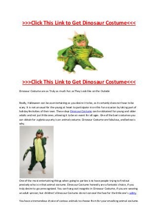 >>>Click This Link to Get Dinosaur Costume<<<




  >>>Click This Link to Get Dinosaur Costume<<<
Dinosaur Costume are as Truly as much Fun as They Look like on the Outside



Really, Halloween can be as entertaining as you desire it to be, as it certainly does not have to be
scary. It is not unusual for the young at heart to participate in on this fun occasion by taking part of
holiday festivities of their own. These days Dinosaur Costume can be obtained for young and older
adults and not just little ones, allowing it to be an event for all ages. One of the best costumes you
can obtain for a glorious party is an animal costume. Dinosaur Costume are fabulous, and below is
why.




One of the most entertaining things when going to parties is to have people trying to find out
precisely who is in that animal costume. Dinosaur Costume honestly are a fantastic choice, if you
truly desire to go unrecognized. You can hang out incognito in Dinosaur Costume, if you are wearing
an adult version; but children's Dinosaur Costume do not conceal the face for the little one's safety.

You have a tremendous choice of various animals to choose from for your smashing animal costume.
 