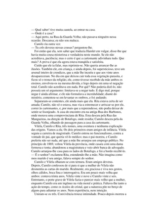 — Qual saber! tive muita cautela, ao entrar na casa.
— Onde é a casa?
— Aqui perto, na Rua da Guarda Velha; não passava ninguém nessa
ocasião. Descansa; eu não sou maluca.
   Camilo riu outra vez:
— Tu crês deveras nessas cousas? perguntou-lhe.
   Foi então que ela, sem saber que traduzia Hamlet em vulgar, disse-lhe que
havia muita cousa misteriosa e verdadeira neste mundo. Se ele não
acreditava, paciência; mas o certo é que a cartomante adivinhara tudo. Que
mais? A prova é que ela agora estava tranqüila e satisfeita.
   Cuido que ele ia falar, mas reprimiu-se. Não queria arrancar-lhe as
ilusões. Também ele, em criança, e ainda depois, foi supersticioso, teve um
arsenal inteiro de crendices, que a mãe lhe incutiu e que aos vinte anos
desapareceram. No dia em que deixou cair toda essa vegetação parasita, e
ficou só o tronco da religião, ele, como tivesse recebido da mãe ambos os
ensinos, envolveu-os na mesma dúvida, e logo depois em uma só negação
total. Camilo não acreditava em nada. Por quê? Não poderia dizê-lo, não
possuía um só argumento: limitava-se a negar tudo. E digo mal, porque
negar é ainda afirmar, e ele não formulava a incredulidade; diante do
mistério, contentou-se em levantar os ombros, e foi andando.
   Separaram-se contentes, ele ainda mais que ela. Rita estava certa de ser
amada; Camilo, não só o estava, mas via-a estremecer e arriscar-se por ele,
correr às cartomantes, e, por mais que a repreendesse, não podia deixar de
sentir-se lisonjeado. A casa do encontro era na antiga Rua dos Barbonos,
onde morava uma comprovinciana de Rita. Esta desceu pela Rua das
Mangueiras, na direção de Botafogo, onde residia; Camilo desceu pela da
Guarda Velha, olhando de passagcm para a casa da cartomante.
   Vilela, Camilo e Rita, três nomes, uma aventura e nenhuma explicação
das origens. Vamos a ela. Os dois primeiros eram amigos de infância. Vilela
seguiu a carreira de magistrado. Camilo entrou no funcionalismo, contra a
vontade do pai, que queria vê-lo médico; mas o pai morreu, e Camilo
preferiu não ser nada, até que a mãe lhe arranjou um emprego público. No
princípio de 1869, voltou Vilela da província, onde casara com uma dama
formosa e tonta; abandonou a magistratura e veio abrir banca de advogado.
Camilo arranjou-lhe casa para os lados de Botafogo, e foi a bordo recebê-lo.
— É o senhor? exclamou Rita, estendendo-lhe a mão. Não imagina como
meu marido é seu amigo, falava sempre do senhor.
   Camilo e Vilela olharam-se com ternura. Eram amigos deveras.
Depois, Camilo confessou de si para si que a mulher do Vilela não
desmentia as cartas do marido. Realmente, era graciosa e viva nos gestos,
olhos cálidos, boca fina e interrogativa. Era um pouco mais velha que
ambos: contava trinta anos, Vilela vinte e nove e Camilo vinte e seis.
Entretanto, o porte grave de Vilela fazia-o parecer mais velho que a mulher,
enquanto Camilo era um ingênuo na vida moral e prática. Faltava-lhe tanto a
ação do tempo, como os óculos de cristal, que a natureza põe no berço de
alguns para adiantar os anos. Nem experiência, nem intuição.
   Uniram-se os três. Convivência trouxe intimidade. Pouco depois morreu a
 