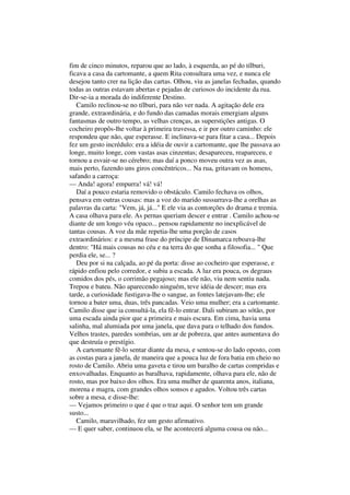 fim de cinco minutos, reparou que ao lado, à esquerda, ao pé do tílburi,
ficava a casa da cartomante, a quem Rita consultara uma vez, e nunca ele
desejou tanto crer na lição das cartas. Olhou, viu as janelas fechadas, quando
todas as outras estavam abertas e pejadas de curiosos do incidente da rua.
Dir-se-ia a morada do indiferente Destino.
   Camilo reclinou-se no tílburi, para não ver nada. A agitação dele era
grande, extraordinária, e do fundo das camadas morais emergiam alguns
fantasmas de outro tempo, as velhas crenças, as superstições antigas. O
cocheiro propôs-lhe voltar à primeira travessa, e ir por outro caminho: ele
respondeu que não, que esperasse. E inclinava-se para fitar a casa... Depois
fez um gesto incrédulo: era a idéia de ouvir a cartomante, que lhe passava ao
longe, muito longe, com vastas asas cinzentas; desapareceu, reapareceu, e
tornou a esvair-se no cérebro; mas daí a ponco moveu outra vez as asas,
mais perto, fazendo uns giros concêntricos... Na rua, gritavam os homens,
safando a carroça:
— Anda! agora! empurra! vá! vá!
   Daí a pouco estaria removido o obstáculo. Camilo fechava os olhos,
pensava em outras cousas: mas a voz do marido sussurrava-lhe a orelhas as
palavras da carta: "Vem, já, já..." E ele via as contorções do drama e tremia.
A casa olhava para ele. As pernas queriam descer e entrar . Camilo achou-se
diante de um longo véu opaco... pensou rapidamente no inexplicável de
tantas cousas. A voz da mãe repetia-lhe uma porção de casos
extraordinários: e a mesma frase do príncipe de Dinamarca reboava-lhe
dentro: "Há mais cousas no céu e na terra do que sonha a filosofia... " Que
perdia ele, se... ?
   Deu por si na calçada, ao pé da porta: disse ao cocheiro que esperasse, e
rápido enfiou pelo corredor, e subiu a escada. A luz era pouca, os degraus
comidos dos pés, o corrimão pegajoso; mas ele não, viu nem sentiu nada.
Trepou e bateu. Não aparecendo ninguém, teve idéia de descer; mas era
tarde, a curiosidade fustigava-lhe o sangue, as fontes latejavam-lhe; ele
tornou a bater uma, duas, três pancadas. Veio uma mulher; era a cartomante.
Camilo disse que ia consultá-la, ela fê-lo entrar. Dali subiram ao sótão, por
uma escada ainda pior que a primeira e mais escura. Em cima, havia uma
salinha, mal alumiada por uma janela, que dava para o telhado dos fundos.
Velhos trastes, paredes sombrias, um ar de pobreza, que antes aumentava do
que destruía o prestígio.
   A cartomante fê-lo sentar diante da mesa, e sentou-se do lado oposto, com
as costas para a janela, de maneira que a pouca luz de fora batia em cheio no
rosto de Camilo. Abriu uma gaveta e tirou um baralho de cartas compridas e
enxovalhadas. Enquanto as baralhava, rapidamente, olhava para ele, não de
rosto, mas por baixo dos olhos. Era uma mulher de quarenta anos, italiana,
morena e magra, com grandes olhos sonsos e agudos. Voltou três cartas
sobre a mesa, e disse-lhe:
— Vejamos primeiro o que é que o traz aqui. O senhor tem um grande
susto...
   Camilo, maravilhado, fez um gesto afirmativo.
— E quer saber, continuou ela, se lhe acontecerá alguma cousa ou não...
 