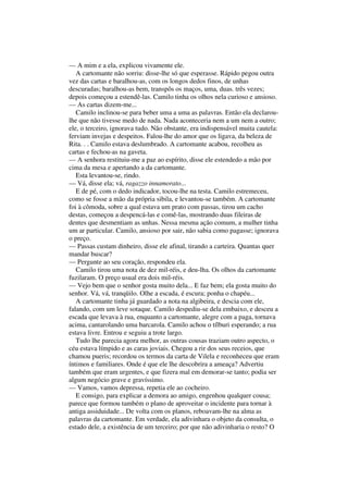 — A mim e a ela, explicou vivamente ele.
   A cartomante não sorriu: disse-lhe só que esperasse. Rápido pegou outra
vez das cartas e baralhou-as, com os longos dedos finos, de unhas
descuradas; baralhou-as bem, transpôs os maços, uma, duas. três vezes;
depois começou a estendê-las. Camilo tinha os olhos nela curioso e ansioso.
— As cartas dizem-me...
   Camilo inclinou-se para beber uma a uma as palavras. Então ela declarou-
lhe que não tivesse medo de nada. Nada aconteceria nem a um nem a outro;
ele, o terceiro, ignorava tudo. Não obstante, era indispensável muita cautela:
ferviam invejas e despeitos. Falou-lhe do amor que os ligava, da beleza de
Rita. . . Camilo estava deslumbrado. A cartomante acabou, recolheu as
cartas e fechou-as na gaveta.
— A senhora restituiu-me a paz ao espírito, disse ele estendedo a mão por
cima da mesa e apertando a da cartomante.
   Esta levantou-se, rindo.
— Vá, disse ela; vá, ragazzo innamorato...
   E de pé, com o dedo indicador, tocou-lhe na testa. Camilo estremeceu,
como se fosse a mão da própria sibila, e levantou-se também. A cartomante
foi à cômoda, sobre a qual estava um prato com passas, tirou um cacho
destas, começou a despencá-las e comê-las, mostrando duas fileiras de
dentes que desmentiam as unhas. Nessa mesma ação comum, a mulher tinha
um ar particular. Camilo, ansioso por sair, não sabia como pagasse; ignorava
o preço.
— Passas custam dinheiro, disse ele afinal, tirando a carteira. Quantas quer
mandar buscar?
— Pergunte ao seu coração, respondeu ela.
   Camilo tirou uma nota de dez mil-réis, e deu-lha. Os olhos da cartomante
fuzilaram. O preço usual era dois mil-réis.
— Vejo bem que o senhor gosta muito dela... E faz bem; ela gosta muito do
senhor. Vá, vá, tranqüilo. Olhe a escada, é escura; ponha o chapéu...
   A cartomante tinha já guardado a nota na algibeira, e descia com ele,
falando, com um leve sotaque. Camilo despediu-se dela embaixo, e desceu a
escada que levava à rua, enquanto a cartomante, alegre com a paga, tornava
acima, cantarolando uma barcarola. Camilo achou o tílburi esperando; a rua
estava livre. Entrou e seguiu a trote largo.
   Tudo lhe parecia agora melhor, as outras cousas traziam outro aspecto, o
céu estava límpido e as caras joviais. Chegou a rir dos seus receios, que
chamou pueris; recordou os termos da carta de Vilela e reconheceu que eram
íntimos e familiares. Onde é que ele lhe descobrira a ameaça? Advertiu
também que eram urgentes, e que fizera mal em demorar-se tanto; podia ser
algum negócio grave e gravíssimo.
— Vamos, vamos depressa, repetia ele ao cocheiro.
   E consigo, para explicar a demora ao amigo, engenhou qualquer cousa;
parece que formou também o plano de aproveitar o incidente para tornar à
antiga assiduidade... De volta com os planos, reboavam-lhe na alma as
palavras da cartomante. Em verdade, ela adivinhara o objeto da consulta, o
estado dele, a existência de um terceiro; por que não adivinharia o resto? O
 