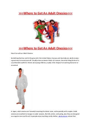 >>>Where to Get An Adult Onesies<<<




           >>>Where to Get An Adult Onesies<<<
Have Fun with an Adult Onesies

Something that has not hit the ground in the United States, Europe, and Australia are adult onesies-
a great way to reveal yourself. Usually when someone thinks of a onesie, the initial thing thinks of is
a comfortable outfit for infants and young children, usually in the shape of an exciting character or
an animal.




In Japan, adult onesies are honestly becoming the latest craze, and especially with couples. Adult
onesies are excellent to lounge in cooler seasons, like fall, winter, and spring, plus they are designed
as a regular one-size-fits-all. As people enjoy touching comfy clothes, adult onesies attract that
 