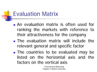 Evaluation Matrix
 An evaluation matrix is often used for
 ranking the markets with reference to
 their attractiveness for the company
 The evaluation matrix will include the
 relevant general and specific factor
 The countries to be evaluated may be
 listed on the horizontal axis and the
 factors on the vertical axis
              International Marketing
             Chapter-5 Market Selection
 