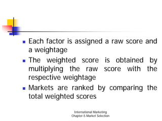 Each factor is assigned a raw score and
a weightage
The weighted score is obtained by
multiplying the raw score with the
respective weightage
Markets are ranked by comparing the
total weighted scores

              International Marketing
             Chapter-5 Market Selection
 