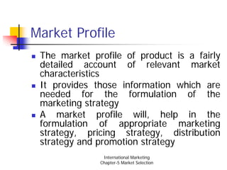 Market Profile
 The market profile of product is a fairly
 detailed account of relevant market
 characteristics
 It provides those information which are
 needed for the formulation of the
 marketing strategy
 A market profile will, help in the
 formulation of appropriate marketing
 strategy, pricing strategy, distribution
 strategy and promotion strategy
               International Marketing
              Chapter-5 Market Selection
 