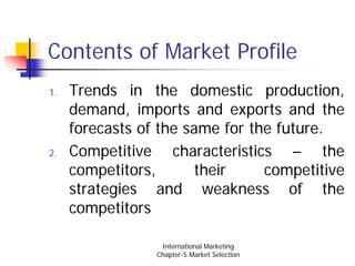 Contents of Market Profile
1.   Trends in the domestic production,
     demand, imports and exports and the
     forecasts of the same for the future.
2.   Competitive characteristics – the
     competitors,       their    competitive
     strategies and weakness of the
     competitors

                  International Marketing
                 Chapter-5 Market Selection
 