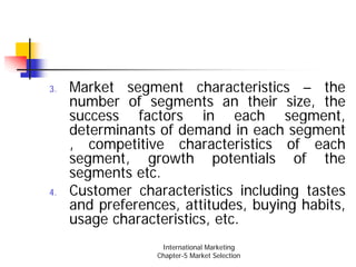 3.   Market segment characteristics – the
     number of segments an their size, the
     success factors in each segment,
     determinants of demand in each segment
     , competitive characteristics of each
     segment, growth potentials of the
     segments etc.
4.   Customer characteristics including tastes
     and preferences, attitudes, buying habits,
     usage characteristics, etc.
                   International Marketing
                  Chapter-5 Market Selection
 