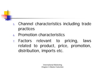 5.   Channel characteristics including trade
     practices
6.   Promotion characteristics
7.   Factors relevant to pricing, laws
     related to product, price, promotion,
     distribution, imports etc.


                  International Marketing
                 Chapter-5 Market Selection
 