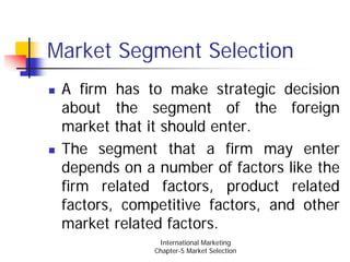 Market Segment Selection
 A firm has to make strategic decision
 about the segment of the foreign
 market that it should enter.
 The segment that a firm may enter
 depends on a number of factors like the
 firm related factors, product related
 factors, competitive factors, and other
 market related factors.
               International Marketing
              Chapter-5 Market Selection
 