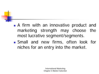 A firm with an innovative product and
marketing strength may choose the
most lucrative segment/segments.
Small and new firms, often look for
niches for an entry into the market.



             International Marketing
            Chapter-5 Market Selection
 