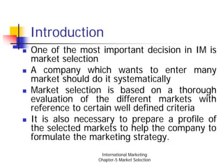 Introduction
One of the most important decision in IM is
market selection
A company which wants to enter many
market should do it systematically
Market selection is based on a thorough
evaluation of the different markets with
reference to certain well defined criteria
It is also necessary to prepare a profile of
the selected markets to help the company to
formulate the marketing strategy.
                 International Marketing
                Chapter-5 Market Selection
 
