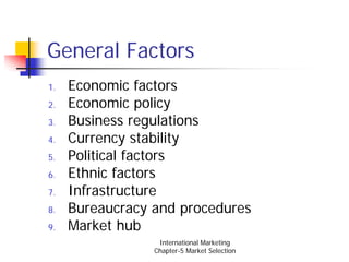 General Factors
1.   Economic factors
2.   Economic policy
3.   Business regulations
4.   Currency stability
5.   Political factors
6.   Ethnic factors
7.   Infrastructure
8.   Bureaucracy and procedures
9.   Market hub
                  International Marketing
                 Chapter-5 Market Selection
 
