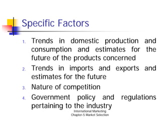 Specific Factors
1.   Trends in domestic production and
     consumption and estimates for the
     future of the products concerned
2.   Trends in imports and exports and
     estimates for the future
3.   Nature of competition
4.   Government policy and regulations
     pertaining to the industry
                International Marketing
               Chapter-5 Market Selection
 