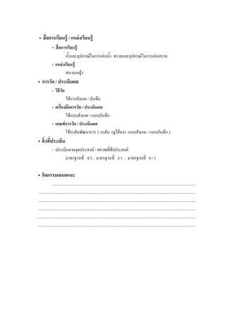 •                           / แหล่งเรียนรู้
             - อการเรียนรู้
                      น้ําและอุปกรณในการเลนน้ํา ทรายและอุปกรณในการเลนทราย
             - แหล่ งเรี ยนรู้
                      สนามหญา
• การวัด / ประเมินผล
             - วิธีวด
                    ั
                     ใชการสังเกต / บันทึก
             -                 / ประเมินผล
                     ใชแบบสังเกต / แบบบันทึก
             - เกณฑ์ การวัด / ประเมินผล
                     ใชระดับพัฒนาการ 3 ระดับ (ดูไดจาก แบบสังเกต / แบบบันทึก )
•
             - ประเมินตามจุดประสงค / สภาพที่พึงประสงค
                    มาตรฐานที่ 4/3 , มาตรฐานที่ 3/1 , มาตรฐานที่ 8 / 1

• กิจกรรมเสนอแนะ
              ...............................................................................................................................................
.............................................................................................................................................................
.............................................................................................................................................................
.............................................................................................................................................................
.............................................................................................................................................................
.............................................................................................................................................................
 