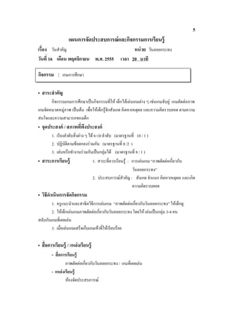 5
                    แผนการจัดประสบการณ์ และกิจกรรมการเรียนรู้
       วันสําคัญ                                          หน่ วย วันลอยกระทง
วัน 16 เดือน พฤศจิกายน พ.ศ. 2555                    เวลา 20 นาที

กิจกรรม : เกมการศึกษา

• สาระสํ าคัญ
       กิจกรรมเกมการศึกษาเปนกิจกรรมที่ให เด็กไดเลนเกมตาง ๆ เชนเกมจับคู เกมตัดตอภาพ
เกมจัดหมวดหมูภาพ เปนตน เพื่อใหเด็กรูจักสังเกต คิ ดหาเหตุผล และความคิดรวบยอด ตามความ
สนใจและความสามารถของเด็ก
• จุดประสงค์ /
       1. เรียงลําดับสิ่งตาง ๆ ได 6-10 ลําดับ (มาตรฐานที่ 10 / 1 )
       2. ปฏิบัติตามขอตกลงรวมกัน (มาตรฐานที่ 8 /2 )
       3. เลนหรือทํางานรวมกันเปนกลุมได (มาตรฐานที่ 8 / 1 )
• สาระการเรียนรู้                    1. สาระที่ควรเรียนรู : การเลนเกม “ภาพตัดตอเกี่ยวกับ
                                                             วันลอยกระทง”
                                     2. ประสบการณสําคัญ : สังเกต จําแนก คิดหาเหตุผล และเกิด
                                                             ความคิดรวบยอด
• วิธีดําเนินการจัดกิจกรรม
        1. ครูแนะนําและสาธิตวิธีการเลนเกม “ภาพตัดตอเกี่ยวกับวันลอยกระทง” ใหเด็กดู
        2. ใหเด็กเลนเกมภาพตัดตอเกี่ยวกับวันลอยกระทง โดยให เลนเปนกลุม 3-4 คน
สลับกับเกมที่เคยเลน
        3. เมื่อเลนเกมเสร็จเก็บเกมเขาที่ใหเรียบรอย

•                  / แหล่งเรียนรู้
       -
                ภาพตัดตอเกี่ยวกับวันลอยกระทง / เกมที่เคยเลน
       - แหล่ งเรี ยนรู้
                หองจัดประสบการณ
 