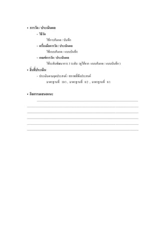 • การวัด / ประเมินผล
             - วิธีวด
                    ั
                     ใชการสังเกต / บันทึก
             -                 / ประเมินผล
                     ใชแบบสังเกต / แบบบันทึก
             - เกณฑ์ การวัด / ประเมินผล
                     ใชระดับพัฒนาการ 3 ระดับ (ดูไดจาก แบบสังเกต / แบบบันทึก )
•
             - ประเมินตามจุดประสงค / สภาพที่พึงประสงค
                    มาตรฐานที่ 10/1 , มาตรฐานที่ 8/2 , มาตรฐานที่ 8/1

• กิจกรรมเสนอแนะ
              ...............................................................................................................................................
.............................................................................................................................................................
.............................................................................................................................................................
.............................................................................................................................................................
.............................................................................................................................................................
.............................................................................................................................................................
 