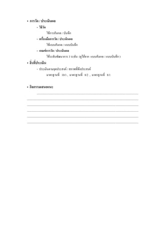 • การวัด / ประเมินผล
             - วิธีวด
                    ั
                     ใชการสังเกต / บันทึก
             -                 / ประเมินผล
                     ใชแบบสังเกต / แบบบันทึก
             - เกณฑ์ การวัด / ประเมินผล
                     ใชระดับพัฒนาการ 3 ระดับ (ดูไดจาก แบบสังเกต / แบบบันทึก )
•
             - ประเมินตามจุดประสงค / สภาพที่พึงประสงค
                    มาตรฐานที่ 10/1 , มาตรฐานที่ 8/2 , มาตรฐานที่ 8/1

• กิจกรรมเสนอแนะ
              ...............................................................................................................................................
.............................................................................................................................................................
.............................................................................................................................................................
.............................................................................................................................................................
.............................................................................................................................................................
.............................................................................................................................................................
 