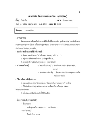 2
                    แผนการจัดประสบการณ์ และกิจกรรมการเรียนรู้
       วันสําคัญ                                            หน่ วย วันลอยกระทง
วัน 13 เดือน พฤศจิกายน พ.ศ. 2555                    เวลา 20 นาที

กิจกรรม : เกมการศึกษา

• สาระสํ าคัญ
       กิจกรรมเกมการศึกษาเปนกิจกรรมที่ให เด็กไดเลนเกมตาง ๆ เชนเกมจับคู เกมตัดตอภาพ
เกมจัดหมวดหมูภาพ เปนตน เพื่อใหเด็กรูจักสังเกต คิดหาเหตุผล และความคิดรวบยอด ตามความ
สนใจและความสามารถของเด็ก
• จุดประสงค์ /
       1. จัดหมวดหมูสิ่งตาง ๆ ได 4 ลักษณะ (มาตรฐานที่ 10 / 1 )
       2. ปฏิบัติตามขอตกลงรวมกัน (มาตรฐานที่ 8 /2 )
       3. เลนหรือทํางานรวมกันเปนกลุมได (มาตรฐานที่ 8 / 1 )
• สาระการเรียนรู้                    1. สาระที่ควรเรียนรู : การเลนเกม “จับคูภาพกับเงาของ
                                                            กระทง”
                                     2. ประสบการณสําคัญ : สังเกต จําแนก คิดหาเหตุผล และเกิด
                                                             ความคิดรวบยอด
• วิธีดําเนินการจัดกิจกรรม
        1. ครูแนะนําและสาธิตวิธีการเลนเกม “จับคูภาพกับเงาของกระทง” ใหเด็กดู
        2. ใหเด็กเลนเกมจับคูภาพกับเงาของกระทง โดยให เลนเปนกลุม 3-4 คน
สลับกับเกมที่เคยเลน
        3. เมื่อเลนเกมเสร็จเก็บเกมเขาที่ใหเรียบรอย

•                  / แหล่งเรียนรู้
       -
                เกมจับคูภาพกับเงาของกระทง / เกมที่เคยเลน
       - แหล่ งเรี ยนรู้
                หองจัดประสบการณ
 