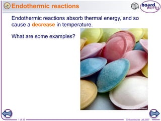 Endothermic reactions
Endothermic reactions absorb thermal energy, and so
cause a decrease in temperature.

What are some examples?




  1 of 35                                    © Boardworks Ltd 2007
 