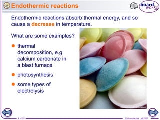 Endothermic reactions
Endothermic reactions absorb thermal energy, and so
cause a decrease in temperature.

What are some examples?
 thermal
  decomposition, e.g.
  calcium carbonate in
  a blast furnace
 photosynthesis
 some types of
  electrolysis



  4 of 35                                    © Boardworks Ltd 2007
 