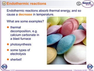 Endothermic reactions
Endothermic reactions absorb thermal energy, and so
cause a decrease in temperature.

What are some examples?
 thermal
  decomposition, e.g.
  calcium carbonate in
  a blast furnace
 photosynthesis
 some types of
  electrolysis
 sherbet!


  5 of 35                                    © Boardworks Ltd 2007
 