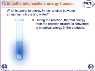 Endothermic reaction: energy transfer
What happens to energy in the reaction between
ammonium nitrate and water?
                 During the reaction, thermal energy
                  from the reaction mixture is converted
                  to chemical energy in the products.




  7 of 35                                     © Boardworks Ltd 2007
 