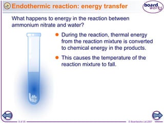 Endothermic reaction: energy transfer
What happens to energy in the reaction between
ammonium nitrate and water?
                 During the reaction, thermal energy
                  from the reaction mixture is converted
                  to chemical energy in the products.
                 This causes the temperature of the
                  reaction mixture to fall.




  8 of 35                                     © Boardworks Ltd 2007
 