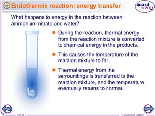 Endothermic reaction: energy transfer
What happens to energy in the reaction between
ammonium nitrate and water?
                 During the reaction, thermal energy
                  from the reaction mixture is converted
                  to chemical energy in the products.
                 This causes the temperature of the
                  reaction mixture to fall.
                 Thermal energy from the
                  surroundings is transferred to the
                  reaction mixture, and the temperature
                  eventually returns to normal.



  9 of 35                                     © Boardworks Ltd 2007
 