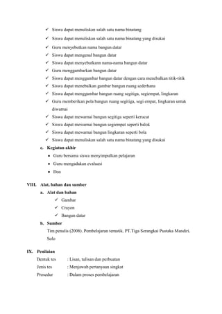  Siswa dapat menuliskan salah satu nama binatang
          Siswa dapat menuliskan salah satu nama binatang yang disukai
          Guru menyebutkan nama bangun datar
          Siswa dapat mengenal bangun datar
          Siswa dapat menyebutkann nama-nama bangun datar
          Guru menggambarkan bangun datar
          Siswa dapat menggambar bangun datar dengan cara menebalkan titik-titik
          Siswa dapat menebalkan gambar bangun ruang sederhana
          Siswa dapat menggambar bangun ruang segitiga, segiempat, lingkaran
          Guru memberikan pola bangun ruang segitiga, segi empat, lingkaran untuk
                diwarnai
          Siswa dapat mewarnai bangun segitiga seperti kerucut
          Siswa dapat mewarnai bangun segiempat seperti balok
          Siswa dapat mewarnai bangun lingkaran seperti bola
          Siswa dapat menuliskan salah satu nama binatang yang disukai
      c. Kegiatan akhir
                Guru bersama siswa menyimpulkan pelajaran
                Guru mengadakan evaluasi
                Doa

VIII. Alat, bahan dan sumber
      a. Alat dan bahan
                  Gambar
                  Crayon
                  Bangun datar
      b. Sumber
          Tim penulis (2008). Pembelajaran tematik. PT.Tiga Serangkai Pustaka Mandiri.
          Solo

IX. Penilaian
    Bentuk tes         : Lisan, tulisan dan perbuatan
    Jenis tes          : Menjawab pertanyaan singkat
    Prosedur           : Dalam proses pembelajaran
 
