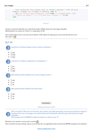 Les images                                                                                                                           6/7

               Vous souhaitez vous rendre vers un endroit magique ? Rien de plus
            simple, cliquez sur l'image ci-dessous :<br />
               <a href="http://www.siteduzero.com"><img src="images/hawai.jpg"
            alt="Photo de Hawaii" title="Clique pour voyager !" /></a>
            </p>



                                                               Essayer !


 L'ennui, c'est qu'un cadre bleu (ou violet) bien moche s'affiche autour de votre image cliquable.
 Heureusement, on va pouvoir "enlever" ce cadre grâce à CSS.

 Vous aimeriez bien savoir vous servir de ce fameux "CSS" depuis le temps que je vous en dis tant de bien, non ?
 On y arrive !


 Q.C.M.

          Lequel de ces formats d'image n'est pas à utiliser sur Internet ?


            png
            bmp
            jpeg

          Lequel de ces formats ne supporte pas la transparence ?


            gif
            png
            jpeg

          Quel attribut permet d'indiquer où se trouve l'image à insérer ?


            title
            src
            alt

          Quel attribut permet d'afficher une bulle d'aide ?


            title
            src
            alt


                                                            Correction !

                                                     Statistiques de réponses au QCM


          Pitié c'est moche ! Mon texte est tout triste, sans couleurs, sans effets particuliers, je ne peux pas centrer les images ni
          les placer où je veux sur ma page, et je te parle même pas de l'immonde cadre bleu qui se met autour des images
          cliquables...
          Bref, ma page web est MOCHE, combien de temps ça va durer encore ??!!

 Rassurez-vous, rassurez-vous les amis, c'est fini
 Non, le tutoriel n'est pas terminé, mais je viens de finir de vous apprendre toutes les bases du XHTML (la partie I est terminée),


                                                     www.siteduzero.com
 
