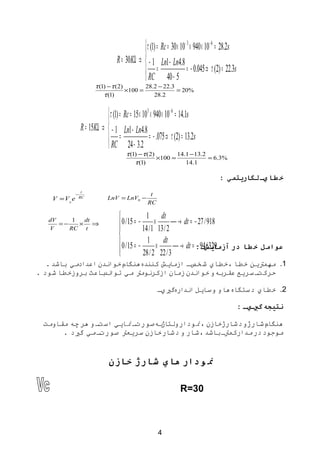 ‫‪ τ (1) = Rc = 30 × 10 − 3 × 940 × 10 − 6 = 28.2s‬‬
                                                ‫‪‬‬
                                     ‫8.4‪R = 30KΩ ⇒  − 1 Ln1 − Ln‬‬
                                                ‫= ‪‬‬                      ‫‪= − 0.045 ⇒ τ (2) = 22.3s‬‬
                                                ‫5 − 04 ‪ RC‬‬
                          ‫)2 ( ‪τ (1) − τ‬‬        ‫3.22 − 2.82‬
                                         ‫= 001×‬             ‫%02 =‬
                              ‫)1( ‪τ‬‬                ‫2.82‬


                              ‫‪ τ (1) = Rc = 15 × 103 × 940 × 10 − 6 = 14.1s‬‬
                              ‫‪‬‬
                   ‫8.4‪R = 15KΩ ⇒  − 1 Ln1 − Ln‬‬
                              ‫= ‪‬‬                    ‫‪= − .075 ⇒ τ (2) = 13.2s‬‬
                              ‫2.3 − 42 ‪ RC‬‬
                                         ‫)2( ‪τ (1) − τ‬‬        ‫2.31− 1.41‬
                                                       ‫= 001×‬            ‫%3.6 =‬
                                             ‫)1( ‪τ‬‬               ‫1.41‬

                                                                                         ‫خ طا يم لگاريتمي :‬
                    ‫‪t‬‬
               ‫−‬                                     ‫‪t‬‬
    ‫‪V = V0 e‬‬       ‫‪RC‬‬           ‫− 0‪LnV = LnV‬‬
                                                    ‫‪RC‬‬

                                      ‫‪‬‬              ‫‪1 dt‬‬
   ‫‪dV‬‬
      ‫−=‬
          ‫1‬  ‫‪dt‬‬
            ‫⇒ ×‬                       ‫‪‬‬  ‫× − = 51 / 0‬            ‫819 / 72 − = ‪ → dt‬‬
   ‫‪V‬‬     ‫‪RC t‬‬                                       ‫2 / 31 1 / 41‬
                                       ‫‪‬‬
                                       ‫923 / 49: = ‪ 0 / 15 = − 1 × dt  → dt‬‬
                                                                             ‫عوامل خ طا در آزماي شم −‬
                                       ‫‪‬‬           ‫3 / 22 2 / 82‬
   ‫1. مهمتين خطا ،خطاي شخ صت ازمايش كنندههنگامخواندن اعدادمي باشد .‬
                                            ‫ت‬
‫ت سريع عقربهو خواندن زمان ازكرنومت مي توا باعث بروزخطا شود .‬
                    ‫ند‬                                      ‫حركت‬

                                                         ‫2. خطاي دستگاههاو وسايل اندارهگي يت‬

                                                                                                     ‫نتيجه گيميم :‬

 ‫بهصورتت نايي استت و هر چه مقاومت‬‫هنگامشارژو دشارژخازن ،نودارولتاژ‬
      ‫موجود در مداركمتت باشد ،شار و دشار خازن سريعت صورتت مي گيد .‬


                                 ‫ن ودار هاي شارژ خازن‬

                                                                     ‫03=‪R‬‬



                                                          ‫4‬
 