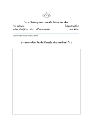 ๑๖


                 ใบงาน: กิจกรรมบูรณาการ ยาเสพติด กับประชาคมอาเซียน
วิชา สุ ขศึกษา ๕                                             ชั้นมัธยมศึกษาปี ที่ ๕
หน่ วยการเรียนรู้ ที่ ๑๐ เรื่อง   อย่ าไปหาสารเสพติด                เวลา ๔ ชั่วโมง

จงวาดแผนผังความคิดตามหัวข้ อดังต่อไปนี้


            ประชาคมอาเซียน เกียวข้ องกับการปองกันยาเสพติดอย่างไร ?
                              ่             ้
 