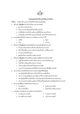 ๑๗

                              แบบทดสอบก่ อนเรียน/หลังเรียนหน่ วยที่ ๑๐
คาชี้แจง จงเขียนเครื่ องหมาย  ทับข้อที่นกเรี ยนคิดว่าถูกต้องที่สุด
                                             ั
๑. ข้อใดกล่าวไม่ถูกต้อง เกี่ยวกับคาจากัดความของสารเสพติด
        ก. สุ ขภาพร่ างกายทรุ ดโทรมลง
        ข. เกิดอาการถอนยาเมื่อหยุดหรื อเลิกใช้สารเหล่านั้น
        ค. สารที่เข้าสู่ร่างกายแล้วมีความต้องการเพิ่มขึ้นทั้งขนาดและปริ มาณ
        ง. สารที่เข้าสู่ ร่างกายด้วยวิธีการสูบและฉีดเท่านั้น แล้วก่อให้เกิดโทษแก่ร่างกาย
๒. สารเสพติดในข้อใดมีสรรพคุณทางการแพทย์สามารถรักษาโรคได้
        ก. มอร์ฟีน                                             ข. กัญชา
        ค. ยาบ้า                                               ง. กระท่อม
๓. ข้อใดกล่าวได้ถูกต้องเกี่ยวกับผลเสี ยที่เกิดจากสารเสพติดที่มีผลต่อครอบครัว
        ก. ไม่สามารถเรี ยนหรื อทางานได้ เพราะต้องใช้เวลาในการบาบัด
        ข. เสี ยค่าใช้จ่ายเป็ นจานวนมาก ต้องนารายจ่ายด้านอื่นๆ มาใช้ในการรักษา
        ค. ร่ างกายและจิตใจเสื่ อมโทรม
        ง. สูญเสี ยทรัพยากรมนุษย์ในการพัฒนาประเทศ
๔. ข้อใดกล่าวไม่ถูกต้อง เกี่ยวกับปัจจัยและพฤติกรรมที่เสี่ ยงต่อการติดสารเสพติด
        ก. ครู กุ๊กใช้ยาเสพติดประเภทที่ ๔ เพื่อบรรเทาอาการป่ วยหลังผ่าตัดกระดูก
        ข. ไอด้าใช้ยาบาร์บิทุเรตเพื่อระงับอาการวิกลจริ ต
        ค. ไอริ ณอยากรู้อยากเห็นเลยเข้าไปทดลองสารเสพติด
        ง. ครอบครัวของแดนเทพยากจนจึงได้หันเหจากนักแสดงมาเป็ นผูคาสารเสพติด  ้้
๕. เพราะเหตุใดสารเสพติดจึงมีอนตรายมากโดยเฉพาะผูเ้ สพที่เป็ นผูหญิง
                                    ั                                ้
        ก. เพราะผูหญิงมีจิตใจที่ไม่หนักแน่นจึงทาให้เลิกสารเสพติดได้ยาก
                    ้
        ข. เพราะร่ างกายของผูหญิงอ่อนแอกว่าผูชาย ทาให้ร่างกายเสื่ อมโทรมเร็ วกว่าปกติ
                                  ้               ้
        ค. เพราะผูหญิงที่ใช้สารเสพติดเพื่อความบันเทิงจะมีผลทาให้ตกเลือดในบริ เวณช่องคลอด
                      ้
        ง. เพราะการเสพสารเสพติดบางชนิดจะทาให้คุมสติไม่อยู่ เสี่ ยงต่อการมีเพศสัมพันธ์และโรคเอดส์
๖. เพราะเหตุใดผูติดสารเสพติดจึงมักก่ออาชญากรรม
                  ้
        ก. ประชดตัวเอง                                         ข. ถูกชักชวนจากคนอื่น
        ค. ต้องการเงินไปซื้อยา                                 ง. ไม่พอใจสิ่ งแวดล้อมของตนเอง
๗. วันต่อต้านสารเสพติดของประเทศไทย ตรงกับวันที่เท่าใด
        ก. ๒๖ มิถุนายน ของทุกปี                                ข. ๔ กันยายน ของทุกปี
        ค. ๒๐ พฤศจิกายน ของทุกปี                               ง. ๑ ธันวาคม ของทุกปี
 