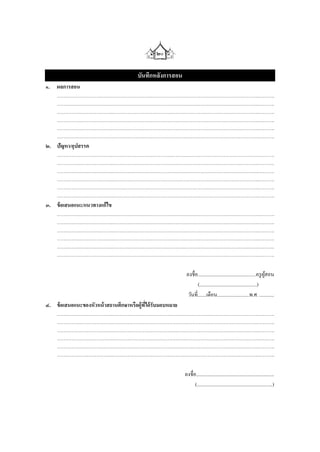 ๒๐

                      บันทึกหลังการสอน
๑. ผลการสอน
   …………………………….…………………………………………………………………………….……….
   …………………………….…………………………………………………………………………….……….
   …………………………….…………………………………………………………………………….……….
   …………………………….…………………………………………………………………………….……….
   …………………………….…………………………………………………………………………….……….
   …………………………….…………………………………………………………………………….……….
๒. ปัญหา/อุปสรรค
   …………………………….…………………………………………………………………………….……….
   …………………………….…………………………………………………………………………….……….
   …………………………….…………………………………………………………………………….……….
   …………………………….…………………………………………………………………………….……….
   …………………………….…………………………………………………………………………….……….
   …………………………….…………………………………………………………………………….……….
๓. ข้ อเสนอแนะ/แนวทางแก้ไข
   …………………………….…………………………………………………………………………….……….
   …………………………….…………………………………………………………………………….……….
   …………………………….…………………………………………………………………………….……….
   …………………………….…………………………………………………………………………….……….
   …………………………….…………………………………………………………………………….……….
   …………………………….…………………………………………………………………………….……….

                                          ลงชื่อ...............................................ครู ผสอน
                                                                                                    ู้
                                                 (..............................................)
                                           วันที่.......เดือน..........................พ.ศ. ............
๔. ข้ อเสนอแนะของหัวหน้ าสถานศึกษาหรือผู้ทได้ รับมอบหมาย
                                          ี่
   …………………………….…………………………………………………………………………….……….
   …………………………….…………………………………………………………………………….……….
   …………………………….…………………………………………………………………………….……….
   …………………………….…………………………………………………………………………….……….
   …………………………….…………………………………………………………………………….……….
   …………………………….…………………………………………………………………………….……….

                                         ลงชื่อ...............................................................
                                               (.............................................................)
 