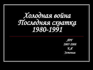 Холодная война Последняя схватка 1980-1991 ЯРГ 2007-2008 К-Я Эстония 