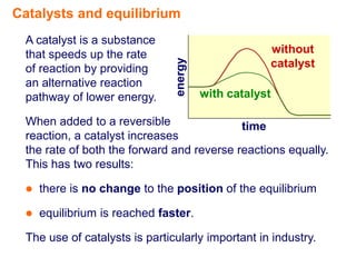 Catalysts and equilibrium
 A catalyst is a substance
 that speeds up the rate                            without




                               energy
 of reaction by providing                           catalyst
 an alternative reaction
 pathway of lower energy.               with catalyst

 When added to a reversible                time
 reaction, a catalyst increases
 the rate of both the forward and reverse reactions equally.
 This has two results:

    there is no change to the position of the equilibrium

    equilibrium is reached faster.

 The use of catalysts is particularly important in industry.
 