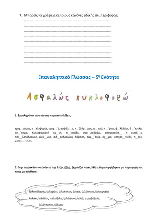 7. Μπορείς να γράψεις κάποιους κανόνες οδικής συμπεριφοράς;
………………………………………………………………………………………….
………………………………………………………………………………………….
………………………………………………………………………………………….
………………………………………………………………………………………….
………………………………………………………………………………………….
………………………………………………………………………………………….
………………………………………………………………………………………….
………………………………………………………………………………………….
…………………………………………………………………………………………..
Επαναληπτικό Γλώσσας – 5η
Ενότητα
1. Συμπληρώνω τα κενά στις παρακάτω λέξεις:
τροχ__νόμος, κ__κλοφορία, τροχ__΄α, ασφάλ__α, π__ζόδρ__μος, π__ρνώ, π__΄ρνω, φ__λλάδιο, δ__΄κυκλο,
ατ__΄χημα, Κυκλοφοριακή Αγ__γή, π__νακίδα, στα__ροδρόμι, απαγορεύετ__ η είσοδ__ς,
ποδ__λατόδρομος, κίνδ__νος, σιδ__ροδρομική διάβαση, ταχ__΄τητα, όχ__μα, υποχρε__τικός, π__ζός,
μετακ__΄νηση.
2. Στην παρακάτω οικογένεια της λέξης ξύλο, ξεχωρίζω ποιες λέξεις δημιουργήθηκαν με παραγωγή και
ποιες με σύνθεση:
ξυλοπόδαρος, ξυλαράκι, ξυλοκόπος, ξυλεία, ξυλόσπιτο, ξυλουργείο,
ξυλάκι, ξυλώδης, παλιόξυλο, ξυλόφωνο, ξυλιά, στραβόξυλο,
ξυλόγλυπτο, ξύλινος
 