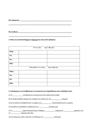 Με παραγωγή: ______________________________________________________________
___________________________________________________________________________
Με σύνθεση: ________________________________________________________________
___________________________________________________________________________
3. Κλίνω τα ουσιαστικά δέμα και όργωμα και στους δύο αριθμούς:
Ε ν ι κ ό ς α ρ ι θ μ ό ς
Ονομ.
Γεν.
Αιτ.
Κλητ.
Π λ η θ υ ν τ ι κ ό ς α ρ ι θ μ ό ς
Ονομ.
Γεν.
Αιτ.
Κλητ.
4. Συμπληρώνω τα κενά βάζοντας τα ουσιαστικά των παρενθέσεων στον κατάλληλο τύπο:
α) Τα ____________ (σύνθημα) που ακούγονταν στην πορεία ήταν πολλά.
β) Τα παιδιά έμαθαν σήμερα για τη χρήση της τελείας και του ____________ (κόμμα).
γ) Στη συνέλευση αποφασίστηκε το ωράριο των ____________ (καταστήματα) για τις γιορτές.
δ) Ο εργάτης επιμελήθηκε το φόρτωμα του ____________(εμπόρευμα).
ε) Τα ____________ (χαρτονόμισμα) έχουν διάφορα ____________ (σχήμα) και ____________ (χρώμα), ενώ
τα ____________ (κέρμα) είναι ίδια.
στ) Η μητέρα μου μόλις τελείωσε το γυάλισμα του ____________ (πάτωμα).
 