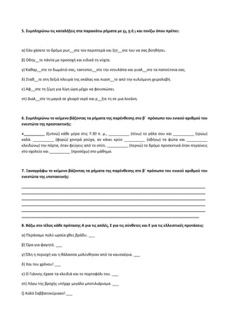 5. Συμπληρώνω τις καταλήξεις στα παρακάτω ρήματα με ει, η ή ι και τονίζω όπου πρέπει:
α) Εάν χάσετε το δρόμο ρωτ__στε τον περιπτερά και ζητ__στε του να σας βοηθήσει.
β) Οδηγ__τε πάντα με προσοχή και ειδικά τη νύχτα.
γ) Καθαρ__στε το δωμάτιό σας, τακτοποι__στε την ντουλάπα και γυαλ__στε τα παπούτσια σας.
δ) Σταθ__τε στη δεξιά πλευρά της σκάλας και πιαστ__τε από την κυλιόμενη χειρολαβή.
ε) Αφ__στε τη ζύμη για λίγη ώρα μέχρι να φουσκώσει.
στ) Διαλ__στε τη μαγιά σε χλιαρό νερό και ρ__ξτε τη σε μια λεκάνη.
6. Συμπληρώνω το κείμενο βάζοντας τα ρήματα της παρένθεσης στο β΄ πρόσωπο του ενικού αριθμού του
ενεστώτα της προστακτικής:
«__________ (ξυπνώ) κάθε μέρα στις 7:30 π. μ., __________ (πίνω) το γάλα σου και __________ (τρώω)
καλά. __________ (φορώ) χοντρά ρούχα, αν κάνει κρύο __________ (σβήνω) τα φώτα και __________
κλειδώνω) την πόρτα, όταν φεύγεις από το σπίτι. __________ (περνώ) το δρόμο προσεκτικά όταν πηγαίνεις
στο σχολείο και __________ (προσέχω) στο μάθημα.
7. Ξαναγράφω το κείμενο βάζοντας τα ρήματα της παρένθεσης στο β΄ πρόσωπο του ενικού αριθμού του
ενεστώτα της υποτακτικής:
________________________________________________________________________________________
________________________________________________________________________________________
________________________________________________________________________________________
________________________________________________________________________________________
________________________________________________________________________________________
_____________________________________________________________________________________
8. Βάζω στο τέλος κάθε πρότασης Α για τις απλές, Σ για τις σύνθετες και Ε για τις ελλειπτικές προτάσεις:
α) Περάσαμε πολύ ωραία χθες βράδυ. ___
β) Ώρα για φαγητό. ___
γ) Όλη η περιοχή και η θάλασσα μολύνθηκαν από τα καυσαέρια. ___
δ) Και του χρόνου! ___
ε) Ο Γιάννης έχασε τα κλειδιά και το πορτοφόλι του. ___
στ) Λόγω της βροχής υπήρχε μεγάλο μποτιλιάρισμα. ___
ζ) Καλό Σαββατοκύριακο! ___
 